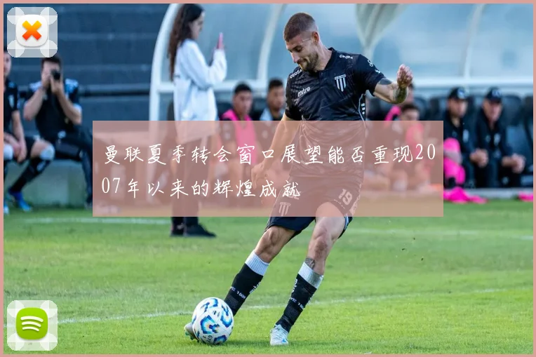 曼联夏季转会窗口展望能否重现2007年以来的辉煌成就
