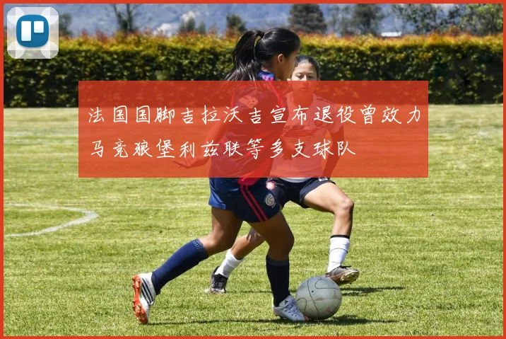 法国国脚吉拉沃吉宣布退役曾效力马竞狼堡利兹联等多支球队