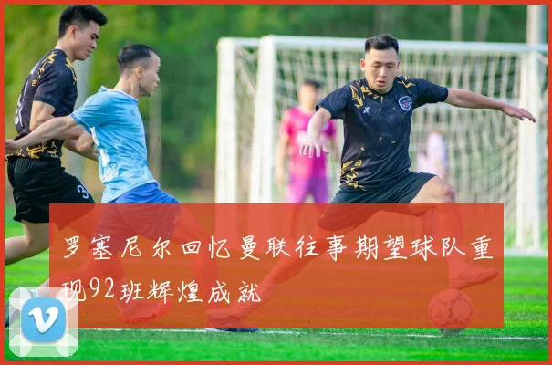 罗塞尼尔回忆曼联往事期望球队重现92班辉煌成就